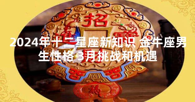 2024年十二星座新知识 金牛座男生性格 3月挑战和机遇